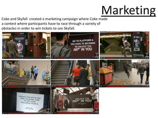 Marketing
Coke and Skyfall created a marketing campaign where Coke made
a contest where participants have to race through a variety of
obstacles in order to win tickets to see Skyfall.
 