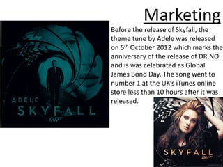 Marketing
Before the release of Skyfall, the
theme tune by Adele was released
on 5th October 2012 which marks the
anniversary of the release of DR.NO
and is was celebrated as Global
James Bond Day. The song went to
number 1 at the UK’s iTunes online
store less than 10 hours after it was
released.
 