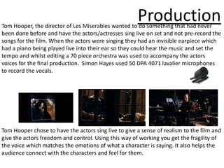 Production
Tom Hooper, the director of Les Miserables wanted to do something that had never
been done before and have the actors/actresses sing live on set and not pre-record the
songs for the film. When the actors were singing they had an invisible earpiece which
had a piano being played live into their ear so they could hear the music and set the
tempo and whilst editing a 70 piece orchestra was used to accompany the actors
voices for the final production. Simon Hayes used 50 DPA 4071 lavalier microphones
to record the vocals.




Tom Hooper chose to have the actors sing live to give a sense of realism to the film and
give the actors freedom and control. Using this way of working you get the fragility of
the voice which matches the emotions of what a character is saying. It also helps the
audience connect with the characters and feel for them.
 