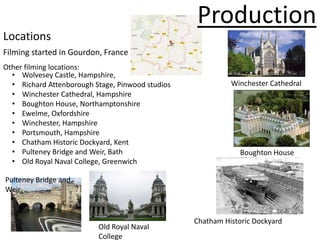 Production
Locations
Filming started in Gourdon, France
Other filming locations:
  • Wolvesey Castle, Hampshire,
  • Richard Attenborough Stage, Pinwood studios             Winchester Cathedral
  • Winchester Cathedral, Hampshire
  • Boughton House, Northamptonshire
  • Ewelme, Oxfordshire
  • Winchester, Hampshire
  • Portsmouth, Hampshire
  • Chatham Historic Dockyard, Kent
  • Pulteney Bridge and Weir, Bath                             Boughton House
  • Old Royal Naval College, Greenwich

Pulteney Bridge and
Weir


                                                  Chatham Historic Dockyard
                          Old Royal Naval
                          College
 
