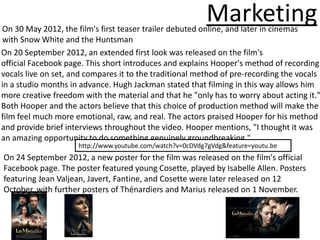 Marketing
On 30 May 2012, the film's first teaser trailer debuted online, and later in cinemas
with Snow White and the Huntsman
On 20 September 2012, an extended first look was released on the film's
official Facebook page. This short introduces and explains Hooper's method of recording
vocals live on set, and compares it to the traditional method of pre-recording the vocals
in a studio months in advance. Hugh Jackman stated that filming in this way allows him
more creative freedom with the material and that he "only has to worry about acting it."
Both Hooper and the actors believe that this choice of production method will make the
film feel much more emotional, raw, and real. The actors praised Hooper for his method
and provide brief interviews throughout the video. Hooper mentions, "I thought it was
an amazing opportunity to do something genuinely groundbreaking."
                     http://www.youtube.com/watch?v=0cDVdg7gVdg&feature=youtu.be
On 24 September 2012, a new poster for the film was released on the film's official
Facebook page. The poster featured young Cosette, played by Isabelle Allen. Posters
featuring Jean Valjean, Javert, Fantine, and Cosette were later released on 12
October, with further posters of Thénardiers and Marius released on 1 November.
 