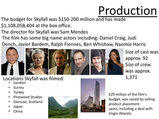 Production
The budget for Skyfall was $150-200 million and has made
$1,108,058,404 at the box office.
The director for Skyfall was Sam Mendes
The film has some big name actors including: Daniel Craig, Judi
Dench, Javier Bardem, Ralph Fiennes, Ben Whishaw, Naomie Harris
                                                         Size of cast was
                                                         approx. 92
                                                         Size of crew
                                                         was approx.
 Locations Skyfall was filmed:                           1,371
   •   London
   •   Surrey
   •   Turkey
                                                 £29 million of the film's
   •   Pinewood Studios
                                                 budget, was raised by selling
   •   Glencoe, Scotland
                                                 product placement
   •   Japan
                                                 spots, including a deal with
   •   China
                                                 Virgin Atlantic.
 