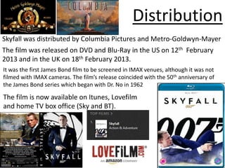 Distribution
Skyfall was distributed by Columbia Pictures and Metro-Goldwyn-Mayer
The film was released on DVD and Blu-Ray in the US on 12th February
2013 and in the UK on 18th February 2013.
It was the first James Bond film to be screened in IMAX venues, although it was not
filmed with IMAX cameras. The film’s release coincided with the 50th anniversary of
the James Bond series which began with Dr. No in 1962

The film is now available on Itunes, Lovefilm
and home TV box office (Sky and BT).
 