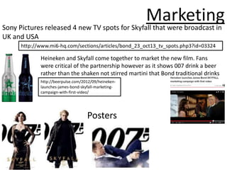 Marketing
Sony Pictures released 4 new TV spots for Skyfall that were broadcast in
UK and USA
      http://www.mi6-hq.com/sections/articles/bond_23_oct13_tv_spots.php3?id=03324

             Heineken and Skyfall come together to market the new film. Fans
             were critical of the partnership however as it shows 007 drink a beer
             rather than the shaken not stirred martini that Bond traditional drinks
             http://beerpulse.com/2012/09/heineken-
             launches-james-bond-skyfall-marketing-
             campaign-with-first-video/




                                    Posters
 