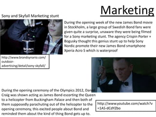 Sony and Skyfall Marketing stunt
                                                          Marketing
                                    During the opening week of the new James Bond movie
                                    in Stockholm, a large group of Swedish Bond fans were
                                    given quite a surprise, unaware they were being filmed
                                    for a Sony marketing stunt. The agency Crispin Porter +
                                    Bogusky thought this genius stunt up to help Sony
                                    Nordic promote their new James Bond smartphone
                                    Xperia Acro S which is waterproof
http://www.brandsynario.com/
outdoor-
advertising/detail/sony-skyfall/




During the opening ceremony of the Olympics 2012, Daniel
Craig was shown acting as James Bond escorting the Queen
to a helicopter from Buckingham Palace and then both of
them supposedly parachuting out of the helicopter to the http://www.youtube.com/watch?v
opening ceremony, this excited people about Bond and     =1AS-dCdYZbo
reminded them about the kind of thing Bond gets up to.
 