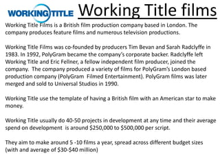 Working Title films
Working Title Films is a British film production company based in London. The
company produces feature films and numerous television productions.

Working Title Films was co-founded by producers Tim Bevan and Sarah Radclyffe in
1983. In 1992, PolyGram became the company’s corporate backer. Radclyffe left
Working Title and Eric Fellner, a fellow independent film producer, joined the
company. The company produced a variety of films for PolyGram’s London based
production company (PolyGram Filmed Entertainment). PolyGram films was later
merged and sold to Universal Studios in 1990.

Working Title use the template of having a British film with an American star to make
money.

Working Title usually do 40-50 projects in development at any time and their average
spend on development is around $250,000 to $500,000 per script.

They aim to make around 5 -10 films a year, spread across different budget sizes
(with and average of $30-$40 million)
 