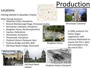 Production
Locations
Filming started in Gourdon, France
Other filming locations:
  • Wolvesey Castle, Hampshire,
  • Richard Attenborough Stage, Pinewood studios              Winchester Cathedral
  • Winchester Cathedral, Hampshire
  • Boughton House, Northamptonshire
  • Ewelme, Oxfordshire                                         In 2009, producer Eric
  • Winchester, Hampshire                                       Fellner began
  • Portsmouth, Hampshire                                       negotiations with
  • Chatham Historic Dockyard, Kent                             Cameron Mackintosh to
  • Pulteney Bridge and Weir, Bath           Boughton House     acquire the film's rights
  • Old Royal Naval College, Greenwich                          and concluded it near
                                                                the end of 2011
Pulteney Bridge and
Weir



                      Old Royal Naval     Chatham Historic Dockyard
                      College
 