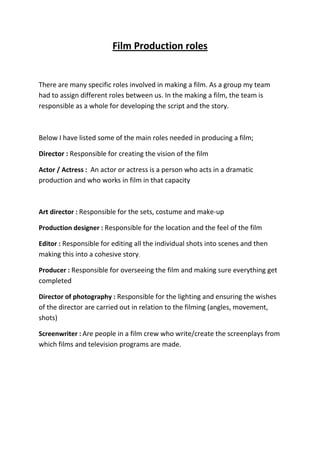 Film Production roles<br />There are many specific roles involved in making a film. As a group my team had to assign different roles between us. In the making a film, the team is responsible as a whole for developing the script and the story.<br />Below I have listed some of the main roles needed in producing a film;<br />Director : Responsible for creating the vision of the film<br />Actor / Actress :  An actor or actress is a person who acts in a dramatic production and who works in film in that capacity<br />Art director : Responsible for the sets, costume and make-up<br />Production designer : Responsible for the location and the feel of the film<br />Editor : Responsible for editing all the individual shots into scenes and then making this into a cohesive story.<br />Producer : Responsible for overseeing the film and making sure everything get completed<br />Director of photography : Responsible for the lighting and ensuring the wishes of the director are carried out in relation to the filming (angles, movement, shots)<br />Screenwriter : Are people in a film crew who write/create the screenplays from which films and television programs are made.<br />