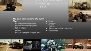 The main characteristics of a crime
film:
• Introduction of criminals
• Introduction of cops/hero
• Fall of villain
• Action
• Innocent people that get hurt
• Guns
• Robbery
• Violence
• Sport cars/ police cars/ trucks
• Motorbikes
 