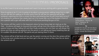 In my film I want it to be action packed and I want it to be eye catching with a good storyline.
Since its going to be 3-5 min its going to be about a young person walking home from a night
out you will see him walking to his door and a from far will see him opening (will be like
someone's watching him from a corner) his door and entering then he will come back out as if
he's looking for someone then slowly back up in his house then out of the bushes in front of
him a person with a gun will enter with him in the home pointing the gun at him.
The camera will then switch to the basement where he boys being help he's tied up on the
chair… his phone will begin to ring and the screen will say mom the camera will then go to the
parents house and they calling him and then finally someone who isnt their son will answer the
phone and they are asking questions but the person is not talking just heavy breathing then all
of a sudden the phone cuts off. The parnts are just staning there in shock.
The camera will be at feet level and you see the parent running out the door the camera will be
in the living room window and you see them get in the car as soon as they close the car doors
the camera cuts off.
Important Characters:
Young person- Johnny, 18
Mom- Catharine, 38
Dad- Noah, 42
TA
Suitable for 16 year old and above,
people who love crime and thriller
movies, movies like Kidnap and
Taken
 