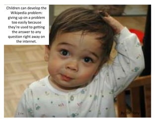 Children can develop the
Wikipedia problem:
giving up on a problem
too easily because
they’re used to getting
the answer to any
question right away on
the internet.
By: Dr. Tony
 