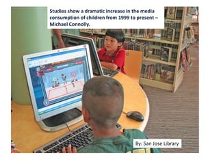 Studies show a dramatic
increase in the media
consumption of children
from 1999 to present –
Michael Connolly.
By: huntleyareapl
Studies show a dramatic increase in the media
consumption of children from 1999 to present –
Michael Connolly.
By: San Jose Library
 