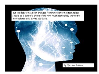 But the debate has been changed from whether or not technology
should be a part of a child’s life to how much technology should be
incorporated on a day to day basis.
By: Verrussolutions
 