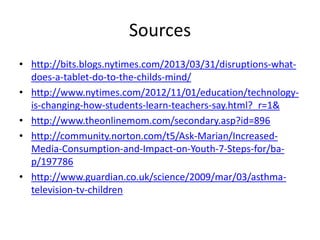 Sources
• http://bits.blogs.nytimes.com/2013/03/31/disruptions-what-
does-a-tablet-do-to-the-childs-mind/
• http://www.nytimes.com/2012/11/01/education/technology-
is-changing-how-students-learn-teachers-say.html?_r=1&
• http://www.theonlinemom.com/secondary.asp?id=896
• http://community.norton.com/t5/Ask-Marian/Increased-
Media-Consumption-and-Impact-on-Youth-7-Steps-for/ba-
p/197786
• http://www.guardian.co.uk/science/2009/mar/03/asthma-
television-tv-children
 