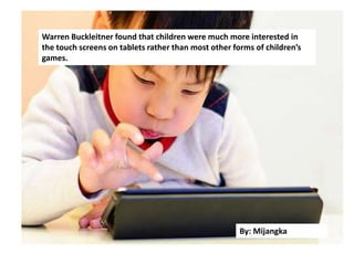 Warren Buckleitner found that
children were much more
interested in the touch screens
on tablets rather than most
other forms of children’s games
Warren Buckleitner found that children were much more interested in
the touch screens on tablets rather than most other forms of children’s
games.
By: Mijangka
 