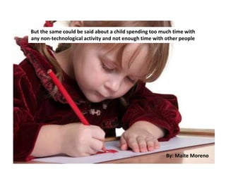 But the same could be said about a child spending too much time with
any non-technological activity and not enough time with other people
By: Maite Moreno
 