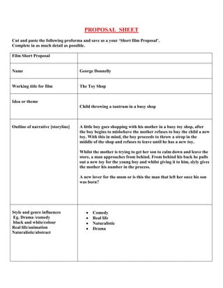 PROPOSAL SHEET
Cut and paste the following proforma and save as a your ‘Short film Proposal’.
Complete in as much detail as possible.
Film Short Proposal
Name George Donnelly
Working title for film The Toy Shop
Idea or theme
Child throwing a tantrum in a busy shop
Outline of narrative [storyline] A little boy goes shopping with his mother in a busy toy shop, after
the boy begins to misbehave the mother refuses to buy the child a new
toy. With this in mind, the boy proceeds to throw a strop in the
middle of the shop and refuses to leave until he has a new toy.
Whilst the mother is trying to get her son to calm down and leave the
store, a man approaches from behind. From behind his back he pulls
out a new toy for the young boy and whilst giving it to him, slyly gives
the mother his number in the process.
A new lover for the mum or is this the man that left her once his son
was born?
Style and genre influences
Eg. Drama /comedy
black and white/colour
Real life/animation
Naturalistic/abstract
Comedy
Real life
Naturalistic
Drama
 