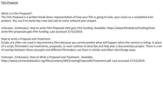 Film Proposal
What is a Film Proposal?:
The Film Proposal is a written break down representation of how your film is going to look, your vision as a completed end-
product. You use it to excite key crew and cast to come onboard your project.
Unknown. (Unknown). How to write Film Proposals that gets Film Funding. Available: https://www.filmdaily.tv/funding/how-
write-film-proposals-gets-film-funding. Last accessed 17/12/2019.
How to write a Proposal and Treatment:
Scripts are often not used in documentary films because you cannot predict what will happen when the camera is rolling. In place
of a script, filmmakers use treatments, proposals, or even outlines to describe and help plan a documentary project. There is a lot
of overlap between these concepts and different filmmakers use them in similar and often interchange ways.
Unknown. (Unknown). How to Write a Proposal and Treatment . Available:
https://www.connectedstudios.org/files/contests/ditl/CreatingProposalOrTreatment.pdf. Last accessed 17/12/2019.
 