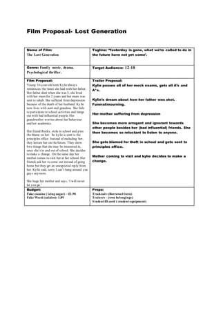 Film Proposal- Lost Generation 
Name of Film: 
The Lost Generation 
Tagline: ‘Yesterday is gone, what we’re called to do in 
the future have not yet come’. 
Genre: Family movie, drama, 
Psychological thriller. 
Target Audience: 12-18 
Film Proposal: 
Young 16-year-old teen Kylie always 
reminisces the times she had with her father. 
Her father died when she was 5, she lived 
with her mum for 2 years and her mum was 
sent to rehab. She suffered from depression 
because of the death of her husband. Kylie 
now lives with aunt and grandma. She fails 
to participate in school activities and hangs 
out with bad influential people. Her 
grandmother worries about her behaviour 
and her academics. 
Her friend Rocky, stole in school and pins 
the blame on her. So kylie is sent to the 
principles office. Instead of excluding her, 
they lecture her on the future. They show 
hwe things that she may be interested in, 
once she’s in and out of school. She decides 
to make a change. On the same day her 
mother comes to visit her at her school. Her 
friends ask her to come out instead of going 
home but they get an unexpected reply from 
her. Ky lie said, sorry I can’t hang around y ou 
guys anymore. 
She hugs her mother and say s, ‘I will never 
let y ou go.’ 
Trailer Proposal: 
Kylie passes all of her mock exams, gets all A’s and 
A*s. 
Kylie’s dream about how her father was shot. 
Funeral/mourning. 
Her mother suffering from depression 
She becomes more arrogant and ignorant towards 
other people besides her (bad influential) friends. She 
then becomes so reluctant to listen to anyone. 
She gets blamed for theft in school and gets sent to 
principles office. 
Mother coming to visit and kylie decides to make a 
change. 
Budget: 
Fake cocaine ( icing sugar) – £1.90 
Fake Weed (calaloo)- 1.89 
Props: 
Tracksuit- (Borrowed item) 
Trainers – (own belongings) 
Student ID card ( student equipment) 
