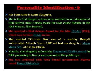 Personality Identification - 6
Her born name is Rama Dasgupta.
She is the first Bengali actress to be awarded in an international
film festival (Best Actress award for Saat Paake Bandha in the
1963 Moscow film festival).
She received a Best Actress Award for the film Devdas (1955),
which was her first Hindi movie.
She married Dibanath Sen, son of a wealthy Bengali
industrialist, Adinath Sen in 1947 and had one daughter, Moon
Moon Sen, who is an actress.
Notably, she allegedly refused the Dadasaheb Phalke Award in
2005, preferring to live in seclusion out of the public eye.
She was conferred with West Bengal governments highest
award Banga Bibhushan.

 