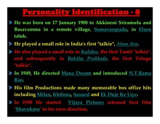 Personality Identification - 8
He was born on 17 January 1908 to Akkineni Sriramulu and
Basavamma in a remote village, Somavarapadu, in Eluru
taluk.
He played a small role in India's first "talkie", Alam Ara.
He also played a small role in Kalidas, the first Tamil "talkie",
and subsequently in Baktha Prahlada, the first Telugu
"talkie".
In 1949, He directed Mana Desam and introduced N.T.Rama
Rao.
His film Productions made many memorable box office hits
including Milan, Khilona, Sasural and Ek Duje Ke Liye.
In 1950 He started Vijaya Pictures released first film
‘Shavukaru’ in his own direction.

 