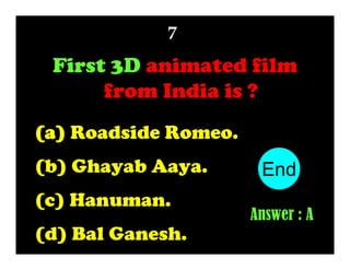 7

First 3D animated film
from India is ?
(a) Roadside Romeo.
(b) Ghayab Aaya.
(c) Hanuman.
(d) Bal Ganesh.

End
10
1
2
3
4
5
6
7
8
9
Answer : A

 