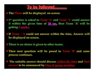 To be followed……….
The Photo will be displayed on screen.
1st question is asked to Team ‘A’ and Team ‘A’ could answer
it within the given time of 10 sec, then Team ‘A’ will be
getting 5 marks.
If Team – A could not answer within the time, Answer will
be displayed on screen.
There is no choice is given to other teams.
Then next question will be posed to Team ‘B’ and same
process continues.
The suitable answer should discuss within the time and final
answer to be announced by One of group member.

 
