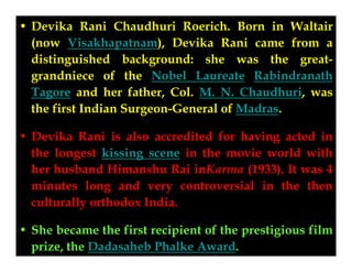 • Devika Rani Chaudhuri Roerich. Born in Waltair
(now Visakhapatnam), Devika Rani came from a
Devika Rani
distinguished background: she was the greatgrandniece of the Nobel Laureate Rabindranath
Tagore and her father, Col. M. N. Chaudhuri, was
the first Indian Surgeon-General of Madras.
• Devika Rani is also accredited for having acted in
the longest kissing scene in the movie world with
her husband Himanshu Rai inKarma (1933). It was 4
minutes long and very controversial in the then
culturally orthodox India.
• She became the first recipient of the prestigious film
prize, the Dadasaheb Phalke Award.

 