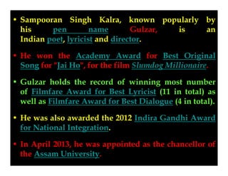 • Sampooran Singh Kalra, known popularly by
GulzarGulzar,
his
pen
name
is
an
Indian poet, lyricist and director.
• He won the Academy Award for Best Original
Song for "Jai Ho", for the film Slumdog Millionaire.
• Gulzar holds the record of winning most number
of Filmfare Award for Best Lyricist (11 in total) as
well as Filmfare Award for Best Dialogue (4 in total).
• He was also awarded the 2012 Indira Gandhi Award
for National Integration.
• In April 2013, he was appointed as the chancellor of
the Assam University.

 