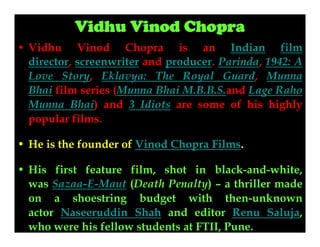 Vidhu Vinod Chopra
• Vidhu Vinod Chopra is an Indian film
director, screenwriter and producer. Parinda, 1942: A
Love Story, Eklavya: The Royal Guard, Munna
Bhai film series (Munna Bhai M.B.B.S.and Lage Raho
Munna Bhai) and 3 Idiots are some of his highly
popular films.
• He is the founder of Vinod Chopra Films.
• His first feature film, shot in black-and-white,
was Sazaa-E-Maut (Death Penalty) – a thriller made
on a shoestring budget with then-unknown
actor Naseeruddin Shah and editor Renu Saluja,
who were his fellow students at FTII, Pune.

 