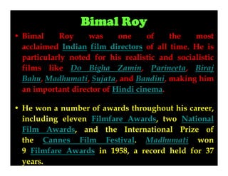 Bimal Roy
• Bimal
Roy
was
one
of
the
most
acclaimed Indian film directors of all time. He is
particularly noted for his realistic and socialistic
films like Do Bigha Zamin, Parineeta, Biraj
Bahu, Madhumati, Sujata, and Bandini, making him
an important director of Hindi cinema.
• He won a number of awards throughout his career,
including eleven Filmfare Awards, two National
Film Awards, and the International Prize of
the Cannes Film Festival. Madhumati won
9 Filmfare Awards in 1958, a record held for 37
years.

 