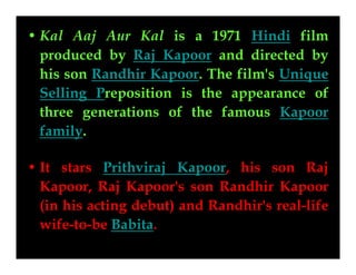 • Kal Aaj Aur Kal is a 1971 Hindi film
Kal Aaj Aur Kal
produced by Raj Kapoor and directed by
his son Randhir Kapoor. The film's Unique
Selling Preposition is the appearance of
three generations of the famous Kapoor
family.
• It stars Prithviraj Kapoor, his son Raj
Kapoor, Raj Kapoor's son Randhir Kapoor
(in his acting debut) and Randhir's real-life
wife-to-be Babita.

 