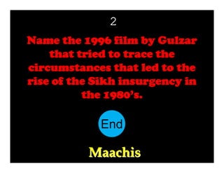 2
Name the 1996 film by Gulzar
that tried to trace the
circumstances that led to the
rise of the Sikh insurgency in
the 1980’s.

End
10
11
12
13
14
15
16
17
18
19
20
21
22
23
24
25
26
27
28
29
30
1
2
3
4
5
6
7
8
9

Maachis

 