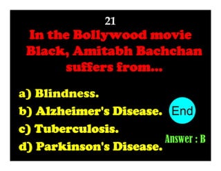 21

In the Bollywood movie
Black, Amitabh Bachchan
suffers from...
a) Blindness.
b) Alzheimer's Disease. End
10
1
2
3
4
5
6
7
8
9
c) Tuberculosis.
Answer : B
d) Parkinson's Disease.

 