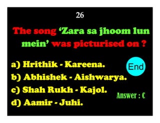 26

The song ‘Zara sa jhoom lun
mein’ was picturised on ?
a) Hrithik - Kareena.
End
10
1
2
3
4
5
6
7
8
9
b) Abhishek - Aishwarya.
c) Shah Rukh - Kajol.
Answer : C
d) Aamir - Juhi.

 