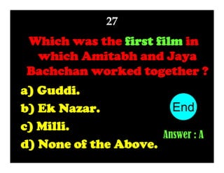 27

Which was the first film in
which Amitabh and Jaya
Bachchan worked together ?
a) Guddi.
End
10
1
2
3
4
5
6
7
8
9
b) Ek Nazar.
c) Milli.
Answer : A
d) None of the Above.

 