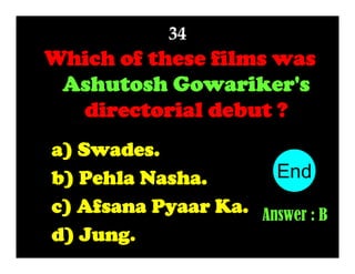 34

Which of these films was
Ashutosh Gowariker's
directorial debut ?
a) Swades.
End
10
1
2
3
4
5
6
7
8
9
b) Pehla Nasha.
c) Afsana Pyaar Ka. Answer : B
d) Jung.

 