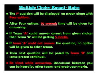 Multiple Choice Round - Rules
• The 1st question will be displayed on screen along with
Four options.
• After Four options, 10 seconds time will be given for
answering.
• If Team ‘A’ could answer correct from given choices
then Team ‘A’ will be getting 5 marks.
• If team ‘A’ could not answer the question, no option
will be given to other teams.
• Then next question will be posed to Team ‘B’ and
same process continues.
• Be silent while answering. Discussions between you
can be heard by other teams and grab your marks.

 