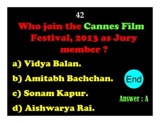 42

Who join the Cannes Film
Festival, 2013 as Jury
member ?
a) Vidya Balan.
b) Amitabh Bachchan.
c) Sonam Kapur.
d) Aishwarya Rai.

End
10
1
2
3
4
5
6
7
8
9
Answer : A

 