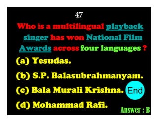 47
Who is a multilingual playback
singer has won National Film
Awards across four languages ?

(a) Yesudas.
(b) S.P. Balasubrahmanyam.
(c) Bala Murali Krishna. End
10
1
2
3
4
5
6
7
8
9
(d) Mohammad Rafi.

Answer : B

 