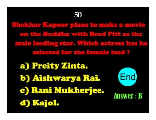 50
Shekhar Kapoor plans to make a movie
on the Buddha with Brad Pitt as the
male leading star. Which actress has he
selected for the female lead ?

a) Preity Zinta.
b) Aishwarya Rai.
c) Rani Mukherjee.
d) Kajol.

End
10
1
2
3
4
5
6
7
8
9
Answer : B

 