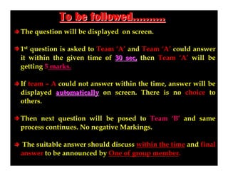 To be followed……….
The question will be displayed on screen.
1st question is asked to Team ‘A’ and Team ‘A’ could answer
it within the given time of 30 sec, then Team ‘A’ will be
getting 5 marks.
If team – A could not answer within the time, answer will be
displayed automatically on screen. There is no choice to
others.
Then next question will be posed to Team ‘B’ and same
process continues. No negative Markings.
The suitable answer should discuss within the time and final
answer to be announced by One of group member.

 