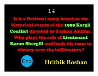 14
It is a fictional story based on the
historical events of the 1999 Kargil
Conflict directed by Farhan Akhtar.
Who plays the role of Lieutenant
Karan Shergill and leads his team to
victory over the infiltrators ?

End
10
11
12
13
14
15
16
17
18
19
20
21
22
23
24
25
26
27
28
29
30
1
2
3
4
5
6
7
8
9

Hrithik Roshan

 