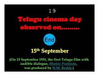 19

Telugu cinema day
observed on………
End
10
11
12
13
14
15
16
17
18
19
20
21
22
23
24
25
26
27
28
29
30
1
2
3
4
5
6
7
8
9
15th September
(On 15 September 1931, the first Telugu film with
audible dialogue, Bhakta Prahlada,
was produced by H.M. Reddy.)

 