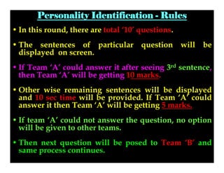Personality Identification - Rules
• In this round, there are total ‘10’ questions.
• The sentences of particular question will be
displayed on screen.
• If Team ‘A’ could answer it after seeing 3rd sentence,
then Team ‘A’ will be getting 10 marks.
• Other wise remaining sentences will be displayed
and 10 sec time will be provided. If Team ‘A’ could
answer it then Team ‘A’ will be getting 5 marks.
• If team ‘A’ could not answer the question, no option
will be given to other teams.
• Then next question will be posed to Team ‘B’ and
same process continues.

 