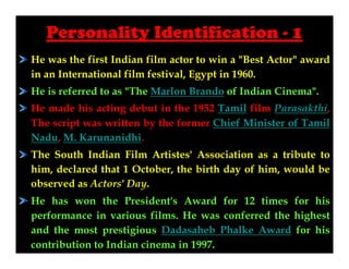 Personality Identification - 1
He was the first Indian film actor to win a "Best Actor" award
in an International film festival, Egypt in 1960.
He is referred to as "The Marlon Brando of Indian Cinema".
He made his acting debut in the 1952 Tamil film Parasakthi,
The script was written by the former Chief Minister of Tamil
Nadu, M. Karunanidhi.
The South Indian Film Artistes' Association as a tribute to
him, declared that 1 October, the birth day of him, would be
observed as Actors' Day.
He has won the President's Award for 12 times for his
performance in various films. He was conferred the highest
and the most prestigious Dadasaheb Phalke Award for his
contribution to Indian cinema in 1997.

 
