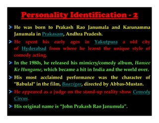 Personality Identification - 2
He was born to Prakash Rao Janumala and Karunamma
Janumala in Prakasam, Andhra Pradesh.
He spent his early ages in Yakutpura a old city
of Hyderabad from where he learnt the unique style of
comedy acting.
In the 1980s, he released his mimicry/comedy album, Hansee
Ke Hungame, which became a hit in India and the world over.
His most acclaimed performance was the character of
"Babulal" in the film, Baazigar, directed by Abbas-Mustan.
He appeared as a judge on the stand-up reality show Comedy
Circus.
His original name is “John Prakash Rao Janumula”.

 