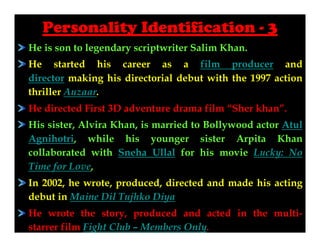 Personality Identification - 3
He is son to legendary scriptwriter Salim Khan.
He started his career as a film producer and
director making his directorial debut with the 1997 action
thriller Auzaar.
He directed First 3D adventure drama film “Sher khan”.
His sister, Alvira Khan, is married to Bollywood actor Atul
Agnihotri, while his younger sister Arpita Khan
collaborated with Sneha Ullal for his movie Lucky: No
Time for Love,
In 2002, he wrote, produced, directed and made his acting
debut in Maine Dil Tujhko Diya
He wrote the story, produced and acted in the multistarrer film Fight Club – Members Only.

 