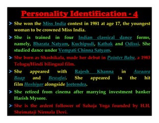 Personality Identification - 4
She won the Miss India contest in 1981 at age 17, the youngest
woman to be crowned Miss India.
She is trained in four Indian classical dance forms,
namely, Bharata Natyam, Kuchipudi, Kathak and Odissi. She
studied dance under Vempati Chinna Satyam.
She born as Shashikala, made her debut in Painter Babu, a 1983
Telugu/Hindi bilingual film.
She
appeared
with
Rajesh
Khanna
in
Awaara
Baap
and
Bewafai.
She
appeared
in
the
hit
film Hoshiyar alongside Jeetendra.
She retired from cinema after marrying investment banker
Harish Mysore.
She is the ardent follower of Sahaja Yoga founded by H.H.
Shrimataji Nirmala Devi.

 