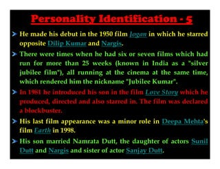 Personality Identification - 5
He made his debut in the 1950 film Jogan in which he starred
opposite Dilip Kumar and Nargis.
There were times when he had six or seven films which had
run for more than 25 weeks (known in India as a "silver
jubilee film"), all running at the cinema at the same time,
which rendered him the nickname "Jubilee Kumar".
In 1981 he introduced his son in the film Love Story which he
produced, directed and also starred in. The film was declared
a blockbuster.
His last film appearance was a minor role in Deepa Mehta's
film Earth in 1998.
His son married Namrata Dutt, the daughter of actors Sunil
Dutt and Nargis and sister of actor Sanjay Dutt.

 